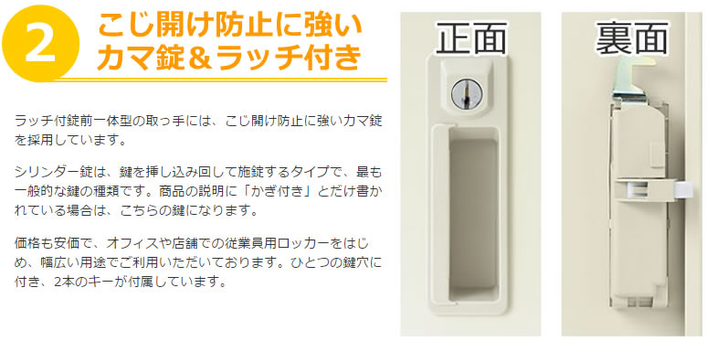 ラッチ付錠前一体型の取っ手には、こじ開け防止に強いカマ錠を採用しています。シリンダー錠は、鍵を挿し込み回して施錠するタイプで、最も一般的な鍵の種類です。商品の説明に「かぎ付き」とだけ書かれている場合は、こちらの鍵になります。価格も安価で、オフィスや店舗での従業員用ロッカーをはじめ、幅広い用途でご利用いただいております。ひとつの鍵穴に付き、2本のキーが付属しています。