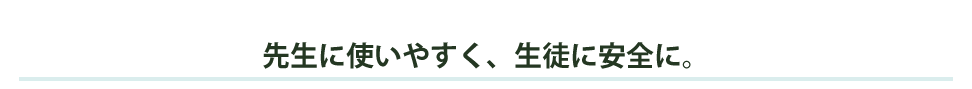 先生に使いやすく、生徒に安全に。